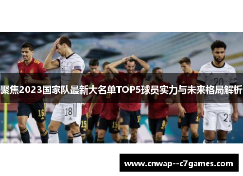 聚焦2023国家队最新大名单TOP5球员实力与未来格局解析