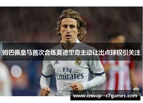 姆巴佩皇马首次合练莫德里奇主动让出点球权引关注