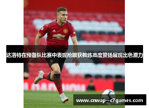 达洛特在预备队比赛中表现抢眼获教练高度赞扬展现出色潜力