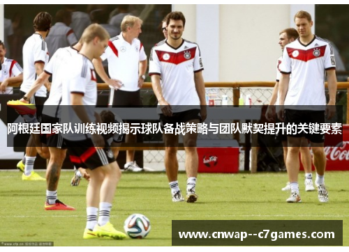 阿根廷国家队训练视频揭示球队备战策略与团队默契提升的关键要素