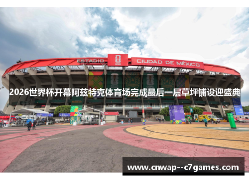 2026世界杯开幕阿兹特克体育场完成最后一层草坪铺设迎盛典